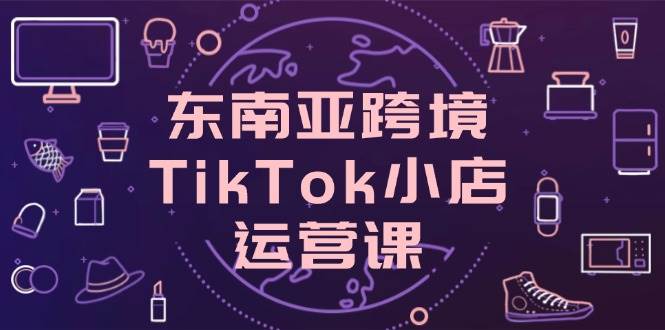 （14390期）东南亚跨境TikTok小店运营课，掌握店铺设置与流量转化核心技巧-知创网