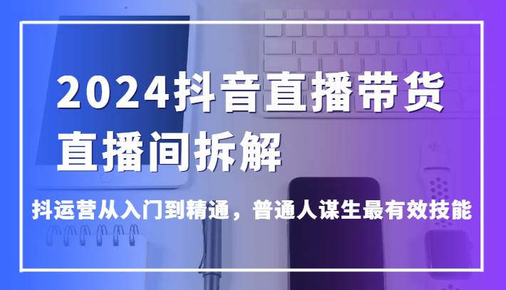 2024抖音直播带货直播间拆解，抖运营从入门到精通，普通人谋生最有效技能-知创网