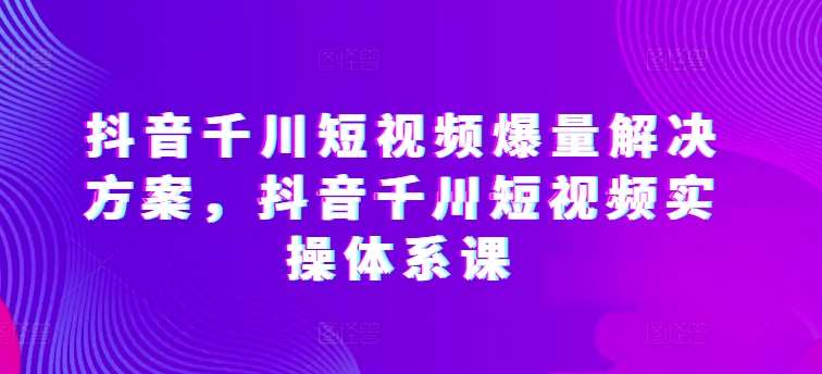 抖音千川短视频爆量解决方案，抖音千川短视频实操体系课-知创网