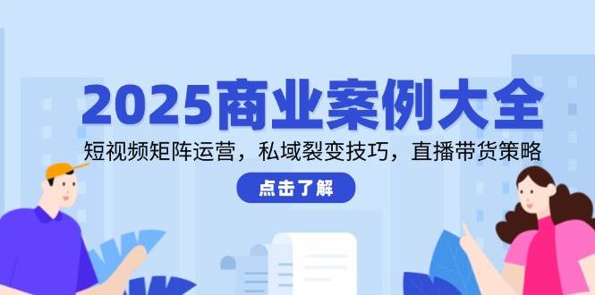 2025商业案例大全，短视频矩阵运营，私域裂变技巧，直播带货策略-知创网