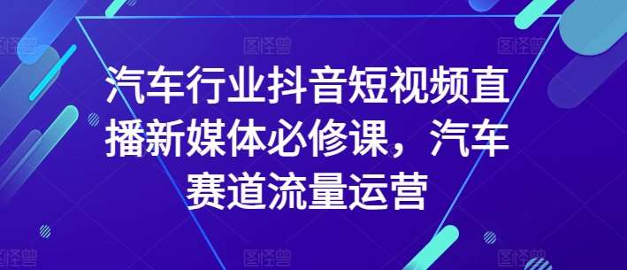 汽车行业抖音短视频直播新媒体必修课，汽车赛道流量运营-知创网