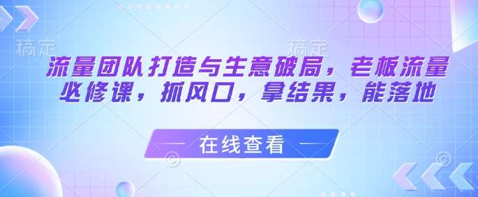 流量团队打造与生意破局，老板流量必修课，抓风口，拿结果，能落地-知创网