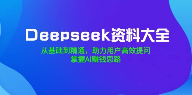 (14331期)Deepseek资料大全,从基础到精通,助力用户高效提问,掌握AI赚钱思路-知创网