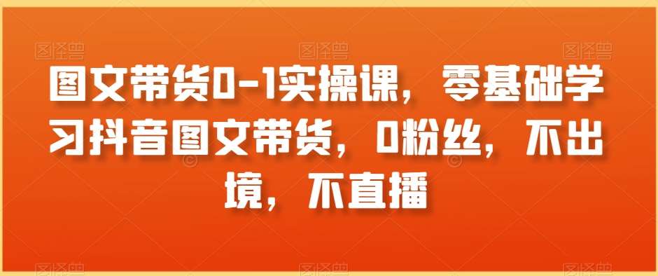 图文带货0-1实操课，零基础学习抖音图文带货，0粉丝，不出境，不直播-知创网