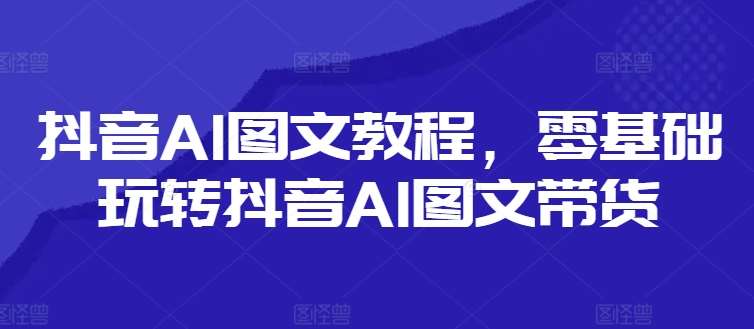抖音AI图文教程，零基础玩转抖音AI图文带货-知创网