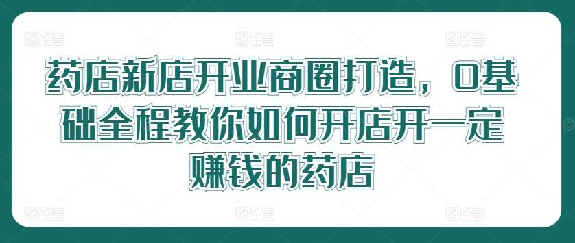 药店新店开业商圈打造，0基础全程教你如何开店开一定赚钱的药店-知创网