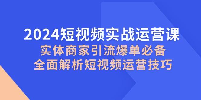 2024短视频实战运营课，实体商家引流爆单必备，全面解析短视频运营技巧-知创网
