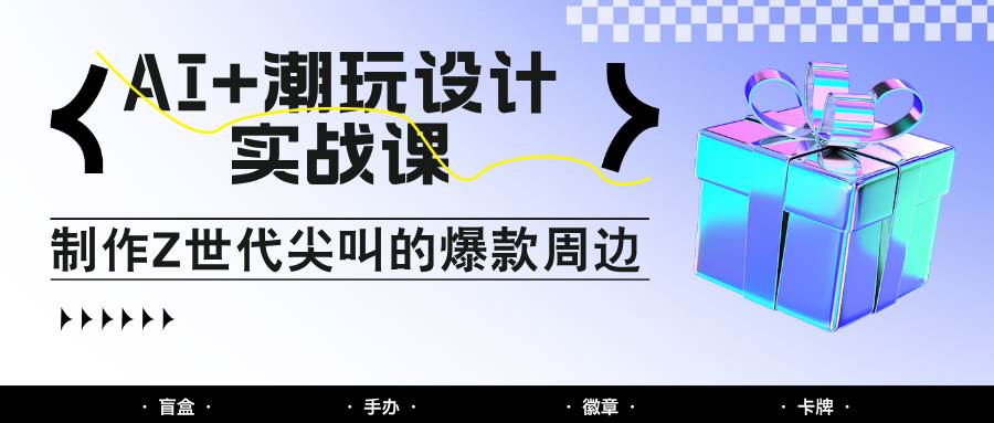 AI+潮玩设计实战课：手把手教你制作Z世代尖叫的爆款周边，自媒体人必学印钞术！-知创网