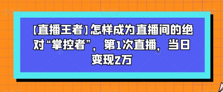 【直播王者】怎样成为直播间的绝对“掌控者”，第1次直播，当日变现2万-知创网