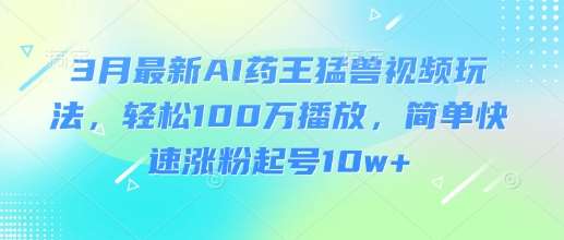 3月最新AI药王猛兽视频玩法，轻松100W播放，简单快速涨粉起号10w+-知创网