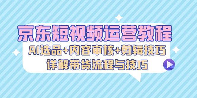 （13044期）京东短视频运营教程：AI选品+内容审核+剪辑技巧，详解带货流程与技巧-知创网