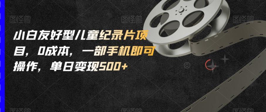 小白友好型儿童纪录片项目，0成本，一部手机即可操作，单日变现500+【揭秘】-知创网