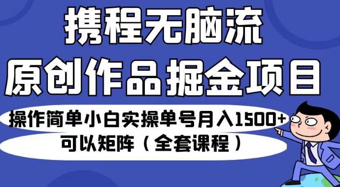 携程无脑流原创作品掘金项目，操作简单小白实操单号月入1500+可以矩阵（全套课程）【揭秘】-知创网