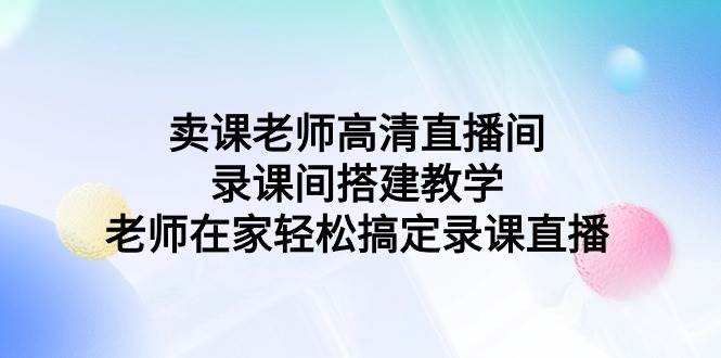 （9314期）卖课老师高清直播间 录课间搭建教学，老师在家轻松搞定录课直播-知创网