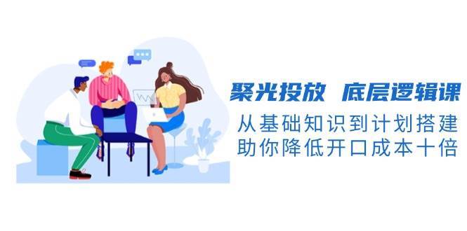 聚光投放底层逻辑课，从基础知识到计划搭建，助你降低开口成本十倍-知创网