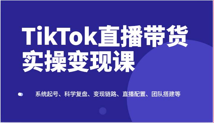 TikTok直播带货实操变现课：系统起号、科学复盘、变现链路、直播配置、团队搭建等-知创网