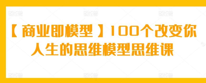 【商业即模型】100个改变你人生的思维模型思维课-知创网