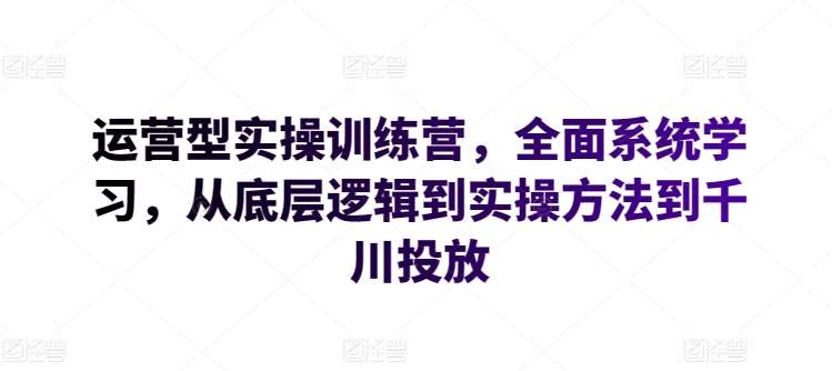 运营型实操训练营，全面系统学习，从底层逻辑到实操方法到千川投放-知创网