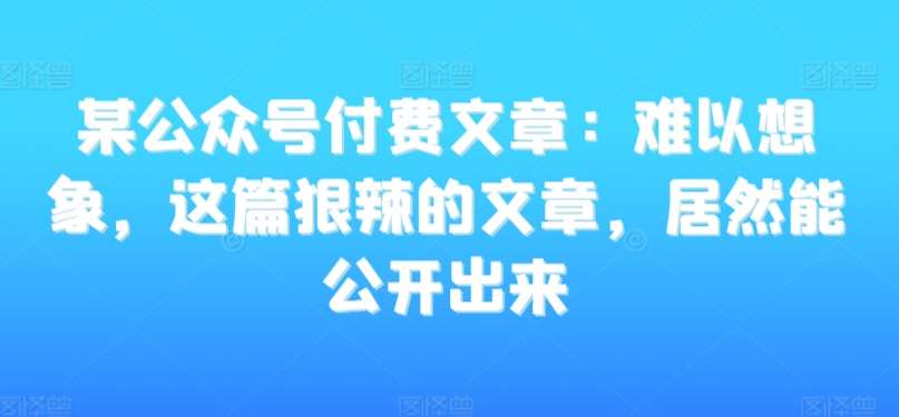 某公众号付费文章：难以想象，这篇狠辣的文章，居然能公开出来-知创网