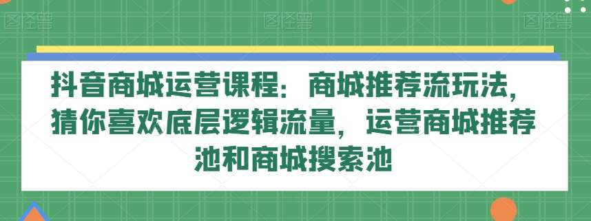 抖音商城运营课程：商城推荐流玩法，猜你喜欢底层逻辑流量，运营商城推荐池和商城搜索池-知创网