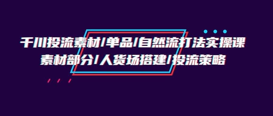（9908期）千川投流素材/单品/自然流打法实操培训班，素材部分/人货场搭建/投流策略-知创网