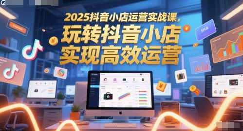 2025抖音小店运营实战课，玩转抖音小店，实现高效运营-知创网