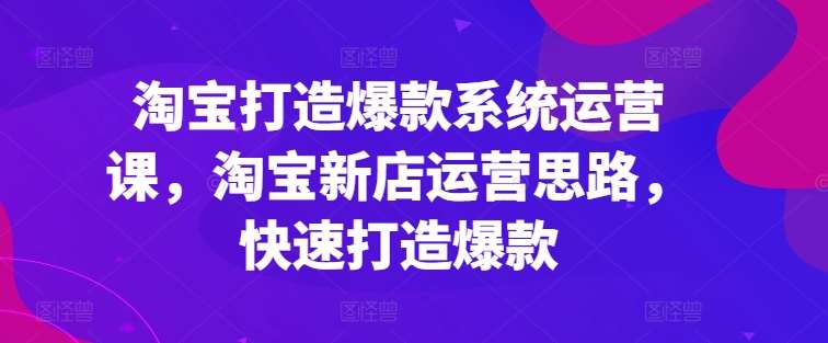 淘宝打造爆款系统运营课，淘宝新店运营思路，快速打造爆款-知创网