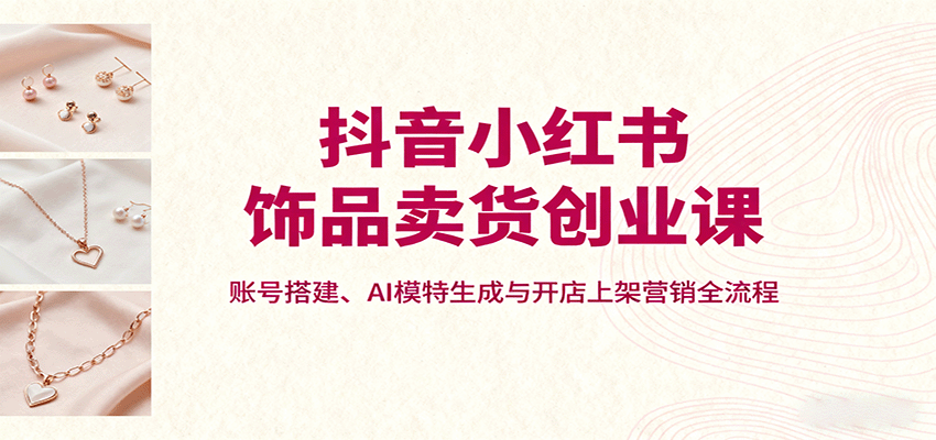 抖音小红书饰品卖货创业课,账号搭建、AI模特生成与开店上架营销全流程-知创网