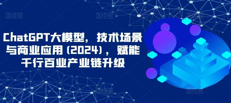 ChatGPT大模型，技术场景与商业应用(2024)，赋能千行百业产业链升级-知创网