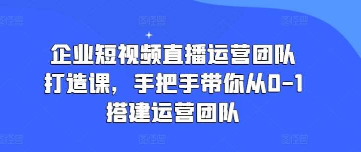 企业短视频直播运营团队打造课，手把手带你从0-1搭建运营团队-知创网