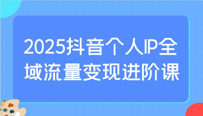 2025抖音个人IP全域流量变现进阶课：选爆品、抖音付费投流、千川投流实操及优化等-知创网