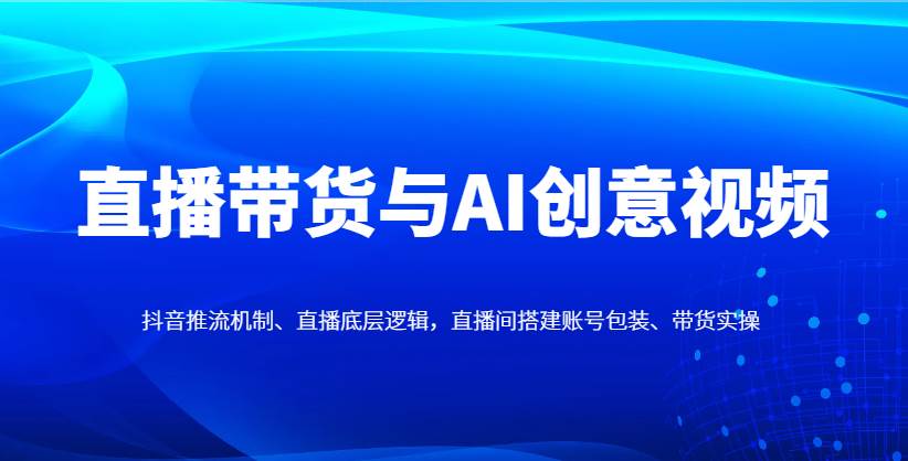 直播带货与AI创意视频，抖音推流机制、直播底层逻辑，直播间搭建账号包装、带货实操-知创网