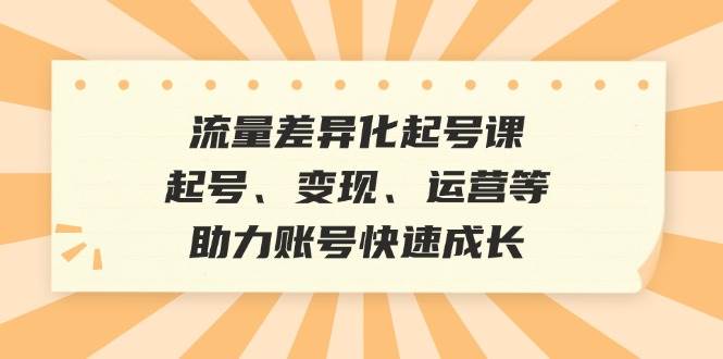 (12911期)流量差异化起号课:起号、变现、运营等,助力账号快速成长-知创网