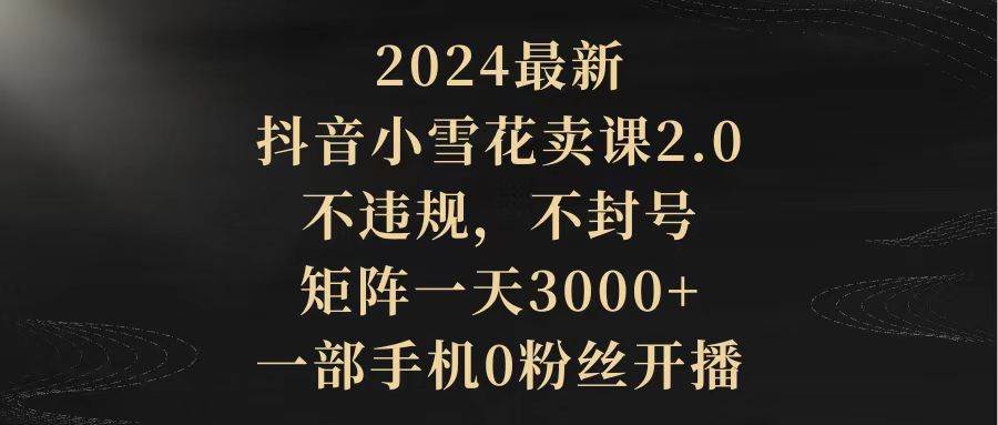 （9639期）2024最新抖音小雪花卖课2.0 不违规 不封号 矩阵一天3000+一部手机0粉丝开播-知创网