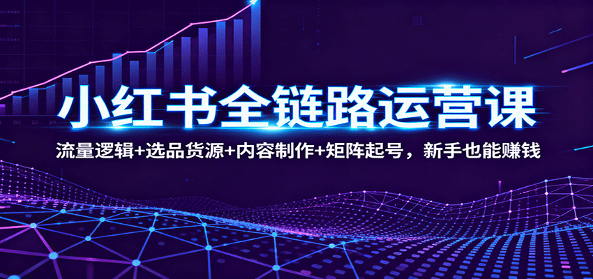 小红书全链路运营课：流量逻辑+选品货源+内容制作+矩阵起号，新手也能赚钱-知创网