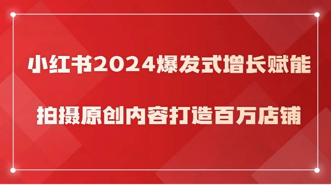 小红书2024爆发式增长赋能，拍摄原创内容打造百万店铺！-知创网