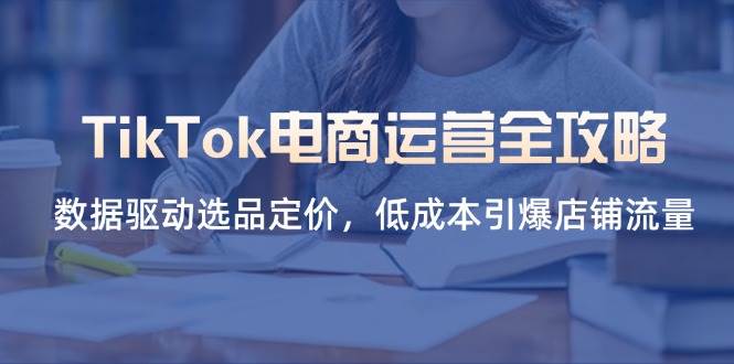 （14343期）TikTok电商运营全攻略，数据驱动选品定价，低成本引爆店铺流量-知创网