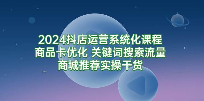 （9438期）2024抖店运营系统化课程：商品卡优化 关键词搜索流量商城推荐实操干货-知创网