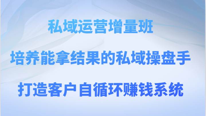 私域运营增量班 培养能拿结果的私域操盘手，打造客户自循环赚钱系统-知创网