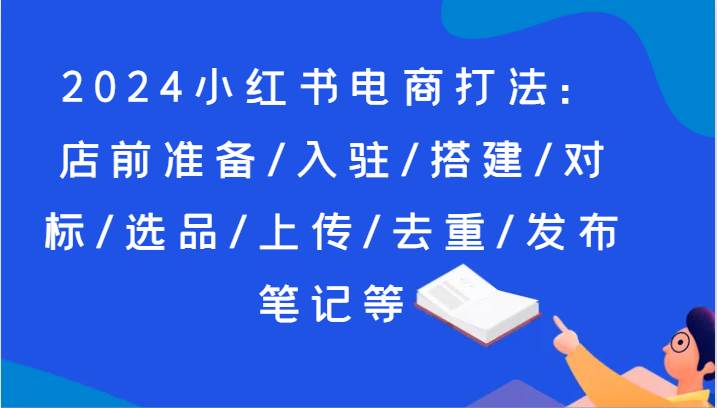2024小红书电商打法：店前准备/入驻/搭建/对标/选品/上传/去重/发布笔记等-知创网