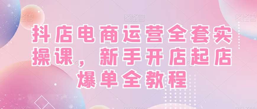 抖店电商运营全套实操课，新手开店起店爆单全教程-知创网