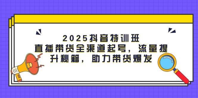 2025抖音特训班：直播带货全渠道起号，流量提升秘籍，助力带货爆发-知创网