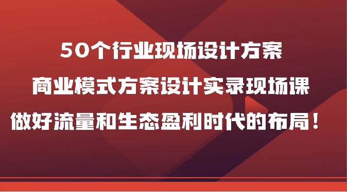 50个行业现场设计方案，商业模式方案设计实录现场课，做好流量和生态盈利时代的布局！-知创网