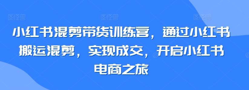 小红书混剪带货训练营，通过小红书搬运混剪，实现成交，开启小红书电商之旅-知创网