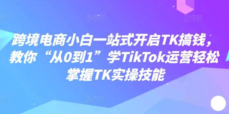 跨境电商小白一站式开启TK搞钱，教你“从0到1”学TikTok运营轻松掌握TK实操技能-知创网
