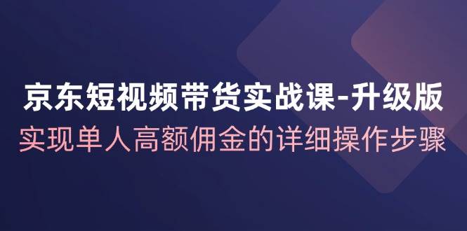 京东短视频带货实战课升级版，实现单人高额佣金的详细操作步骤-知创网