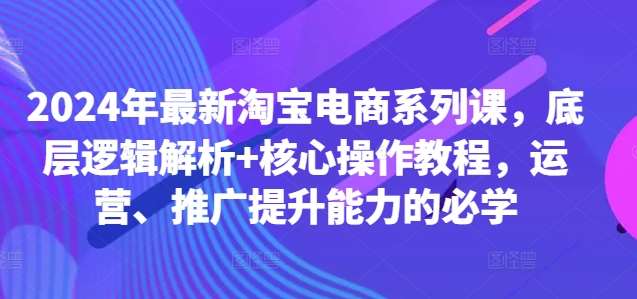 2024年最新淘宝电商系列课，底层逻辑解析+核心操作教程，运营、推广提升能力的必学-知创网