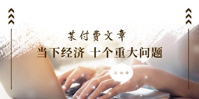 （11707期）某付费文章《当下经济 十个重大问题》覆盖了大家关心的全部经济类话题-知创网