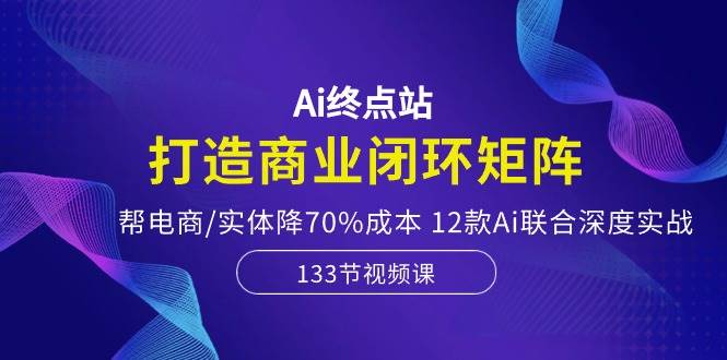 Ai终点站-打造商业闭环矩阵，帮电商/实体降70%成本，12款Ai联合深度实战-知创网
