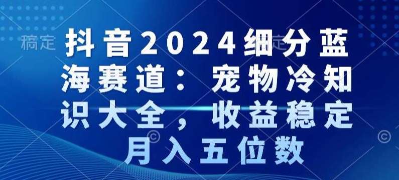 抖音2024细分蓝海赛道：宠物冷知识大全，收益稳定，月入五位数【揭秘】-知创网